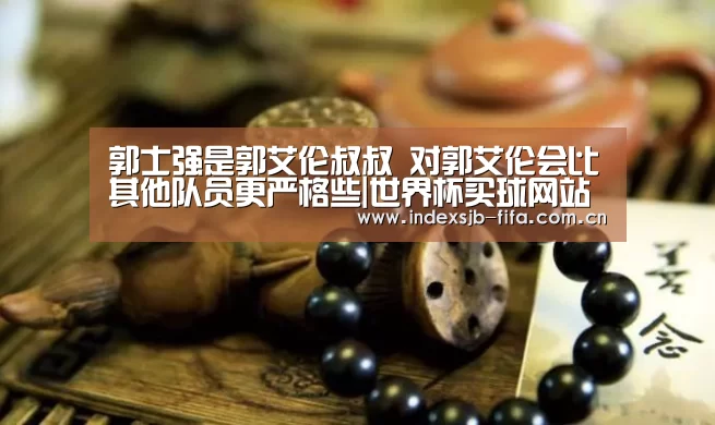 郭士强是郭艾伦叔叔 对郭艾伦会比其他队员